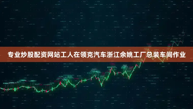 专业炒股配资网站工人在领克汽车浙江余姚工厂总装车间作业