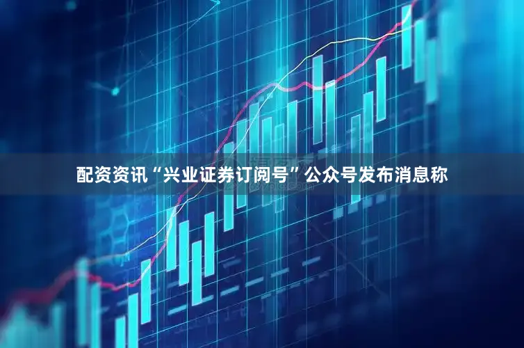 配资资讯“兴业证券订阅号”公众号发布消息称