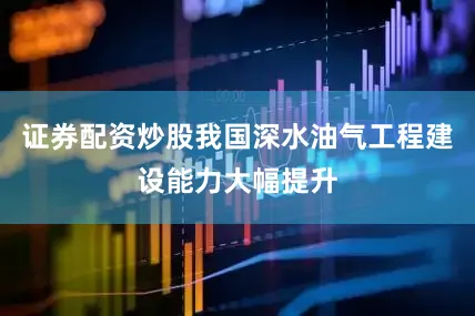 证券配资炒股我国深水油气工程建设能力大幅提升