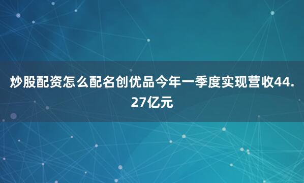 炒股配资怎么配名创优品今年一季度实现营收44.27亿元