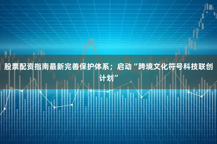 股票配资指南最新完善保护体系；启动“跨境文化符号科技联创计划”