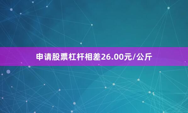 申请股票杠杆相差26.00元/公斤