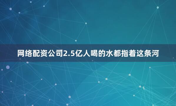 网络配资公司2.5亿人喝的水都指着这条河