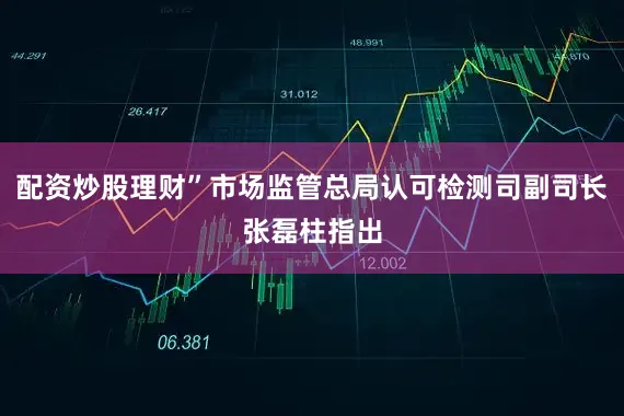 配资炒股理财”市场监管总局认可检测司副司长张磊柱指出