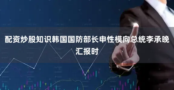 配资炒股知识韩国国防部长申性模向总统李承晚汇报时