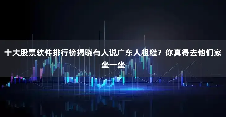 十大股票软件排行榜揭晓有人说广东人粗糙？你真得去他们家坐一坐
