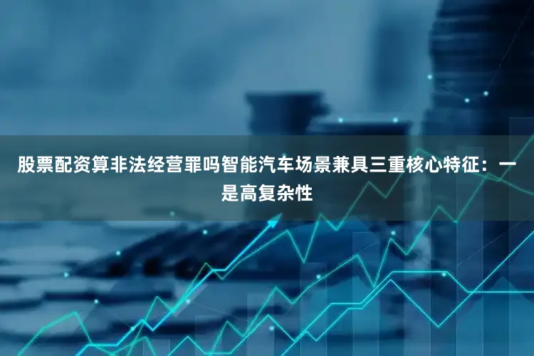 股票配资算非法经营罪吗智能汽车场景兼具三重核心特征：一是高复杂性