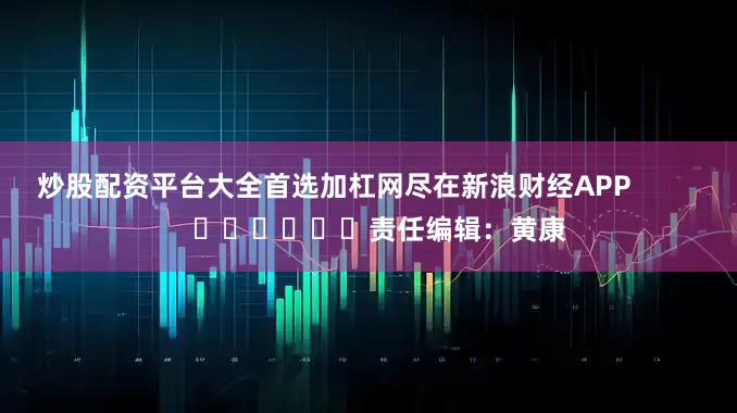 炒股配资平台大全首选加杠网尽在新浪财经APP            						责任编辑：黄康