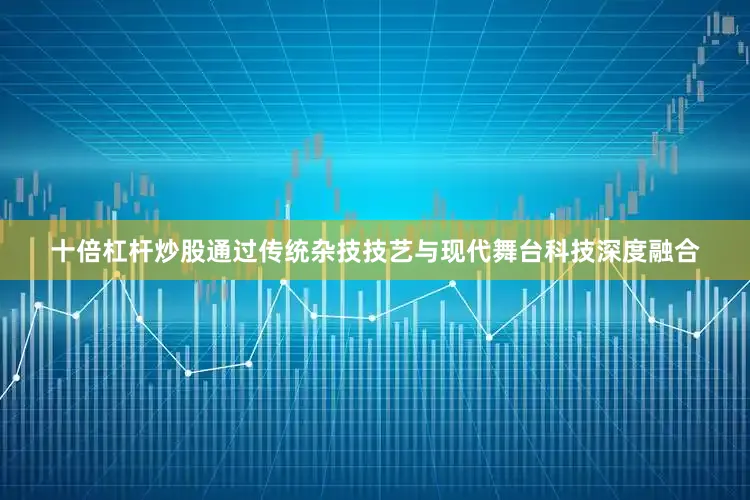 十倍杠杆炒股通过传统杂技技艺与现代舞台科技深度融合
