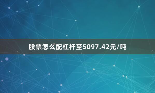 股票怎么配杠杆至5097.42元/吨