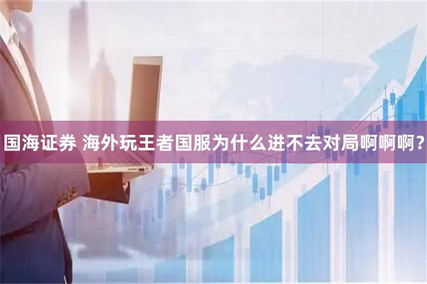 国海证券 海外玩王者国服为什么进不去对局啊啊啊？