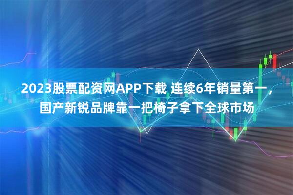 2023股票配资网APP下载 连续6年销量第一，国产新锐品牌靠一把椅子拿下全球市场