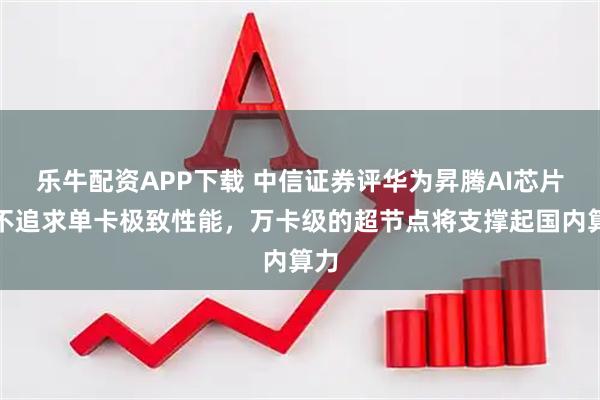 乐牛配资APP下载 中信证券评华为昇腾AI芯片：不追求单卡极致性能，万卡级的超节点将支撑起国内算力