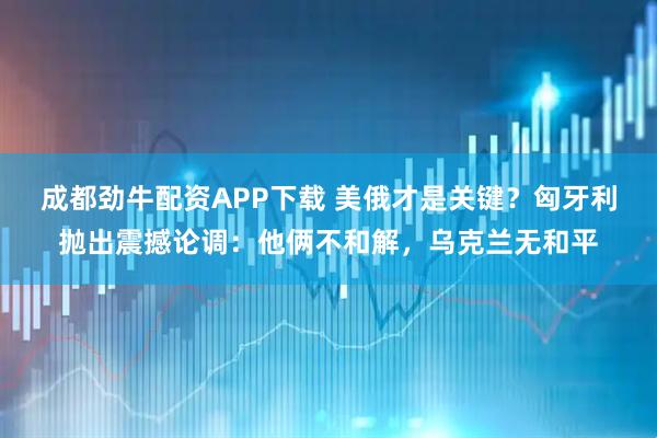 成都劲牛配资APP下载 美俄才是关键？匈牙利抛出震撼论调：他俩不和解，乌克兰无和平