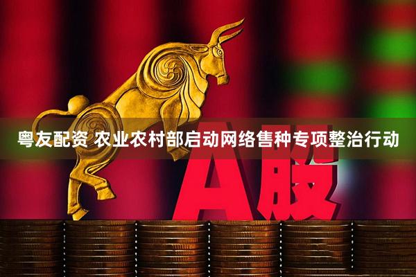 粤友配资 农业农村部启动网络售种专项整治行动