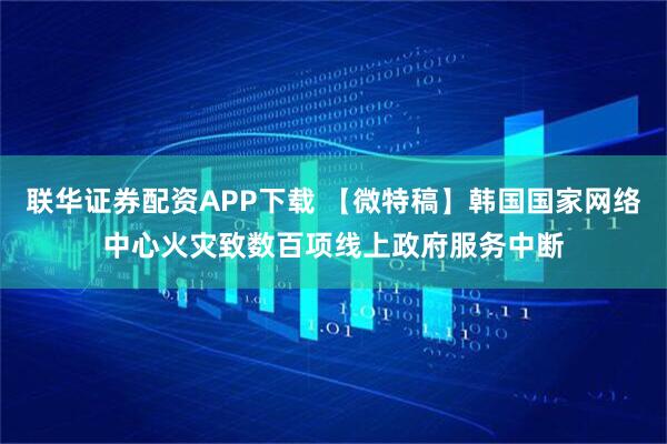 联华证券配资APP下载 【微特稿】韩国国家网络中心火灾致数百项线上政府服务中断