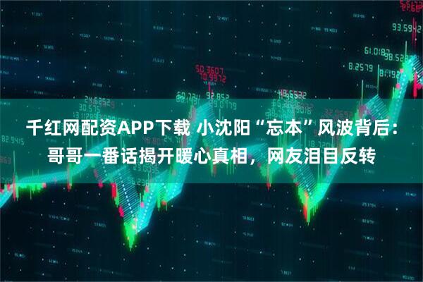 千红网配资APP下载 小沈阳“忘本”风波背后：哥哥一番话揭开暖心真相，网友泪目反转