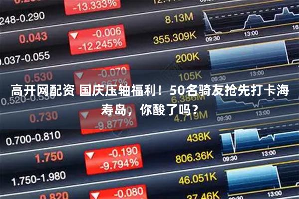 高开网配资 国庆压轴福利！50名骑友抢先打卡海寿岛，你酸了吗？