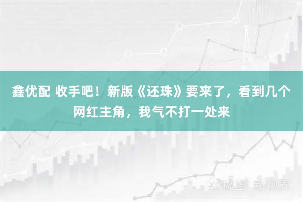 鑫优配 收手吧！新版《还珠》要来了，看到几个网红主角，我气不打一处来