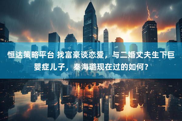 恒达策略平台 找富豪谈恋爱，与二婚丈夫生下巨婴症儿子，秦海璐现在过的如何？