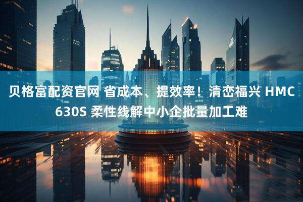 贝格富配资官网 省成本、提效率！清峦福兴 HMC630S 柔性线解中小企批量加工难