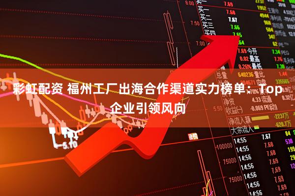 彩虹配资 福州工厂出海合作渠道实力榜单：Top企业引领风向