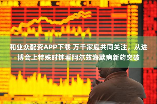 和业众配资APP下载 万千家庭共同关注，从进博会上特殊时钟看阿尔兹海默病新药突破