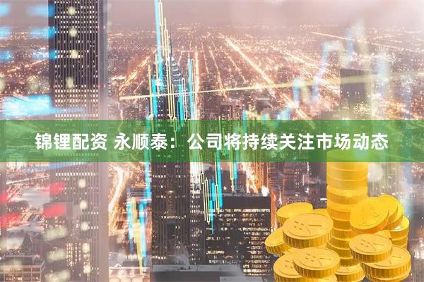 锦锂配资 永顺泰：公司将持续关注市场动态