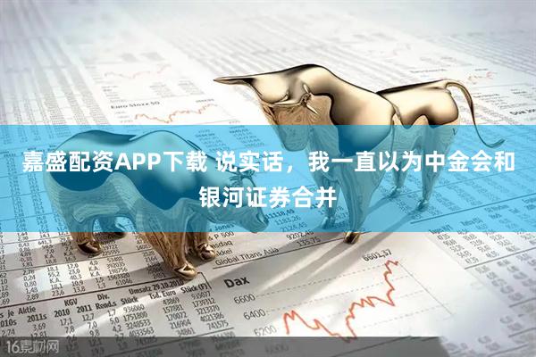嘉盛配资APP下载 说实话，我一直以为中金会和银河证券合并