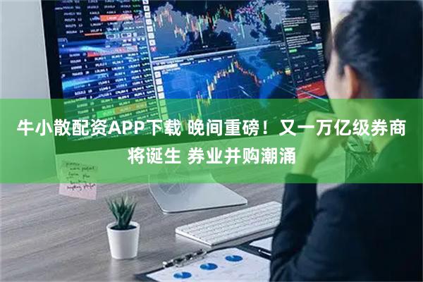 牛小散配资APP下载 晚间重磅！又一万亿级券商将诞生 券业并购潮涌