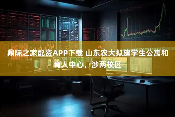 鼎际之家配资APP下载 山东农大拟建学生公寓和育人中心，涉两校区
