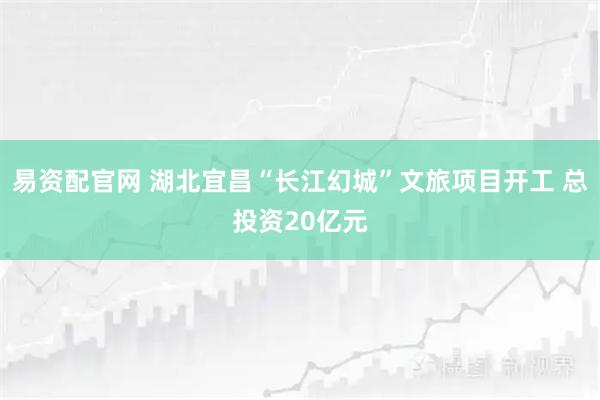 易资配官网 湖北宜昌“长江幻城”文旅项目开工 总投资20亿元