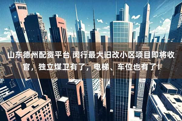 山东德州配资平台 闵行最大旧改小区项目即将收官，独立煤卫有了，电梯、车位也有了！