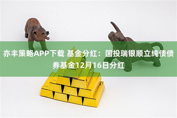 亦丰策略APP下载 基金分红：国投瑞银顺立纯债债券基金12月16日分红
