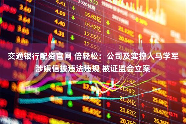 交通银行配资官网 倍轻松：公司及实控人马学军涉嫌信披违法违规 被证监会立案