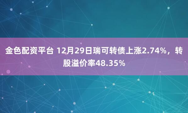 金色配资平台 12月29日瑞可转债上涨2.74%，转股溢价率48.35%