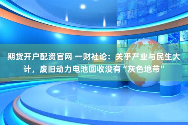 期货开户配资官网 一财社论：关乎产业与民生大计，废旧动力电池回收没有“灰色地带”