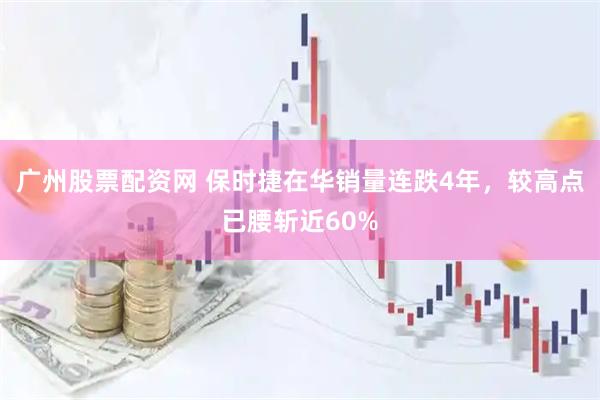 广州股票配资网 保时捷在华销量连跌4年，较高点已腰斩近60%