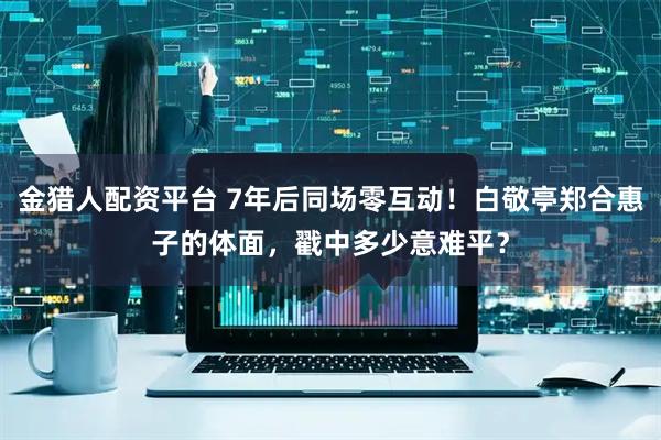 金猎人配资平台 7年后同场零互动！白敬亭郑合惠子的体面，戳中多少意难平？