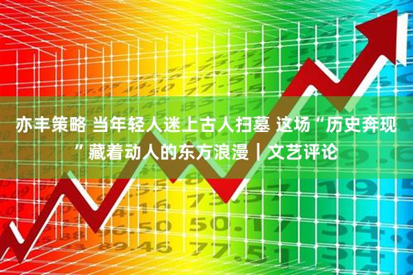 亦丰策略 当年轻人迷上古人扫墓 这场“历史奔现”藏着动人的东方浪漫｜文艺评论