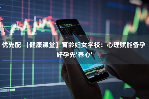 优先配 【健康课堂】育龄妇女学校：心理赋能备孕 好孕先‘养心’