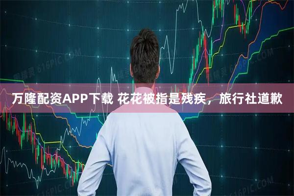 万隆配资APP下载 花花被指是残疾，旅行社道歉